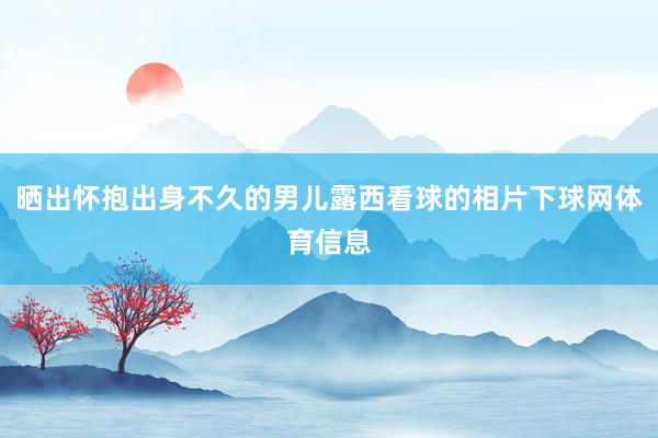 晒出怀抱出身不久的男儿露西看球的相片下球网体育信息