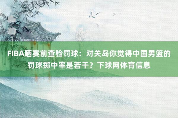 FIBA晒赛前查验罚球：对关岛你觉得中国男篮的罚球掷中率是若干？下球网体育信息