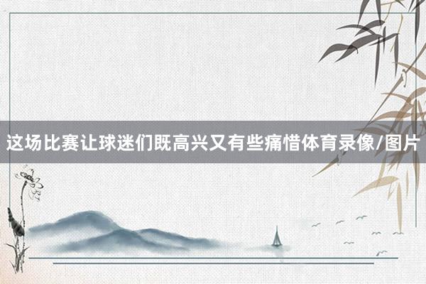 这场比赛让球迷们既高兴又有些痛惜体育录像/图片