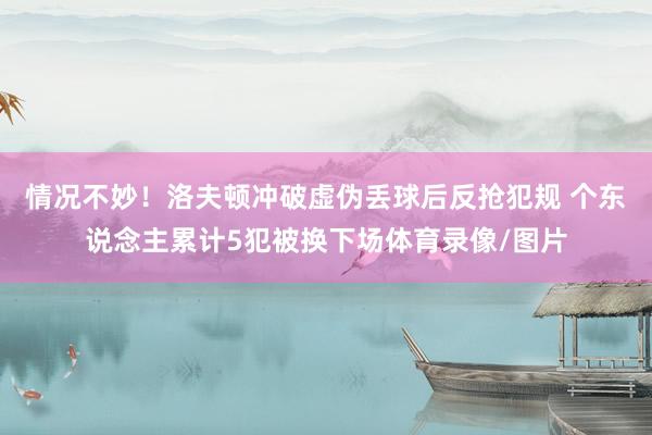 情况不妙！洛夫顿冲破虚伪丢球后反抢犯规 个东说念主累计5犯被换下场体育录像/图片