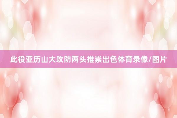 此役亚历山大攻防两头推崇出色体育录像/图片