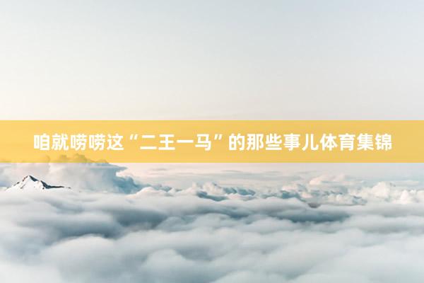 咱就唠唠这“二王一马”的那些事儿体育集锦