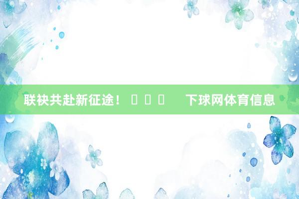 联袂共赴新征途！ ​​​    下球网体育信息