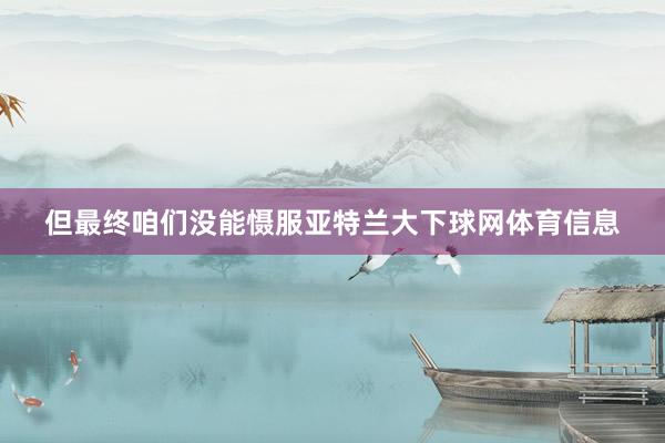 但最终咱们没能慑服亚特兰大下球网体育信息