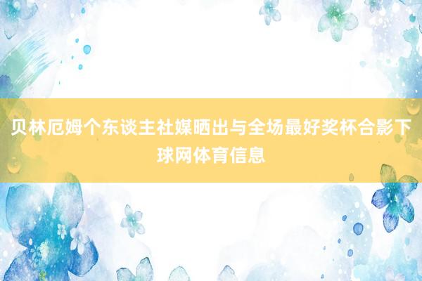 贝林厄姆个东谈主社媒晒出与全场最好奖杯合影下球网体育信息