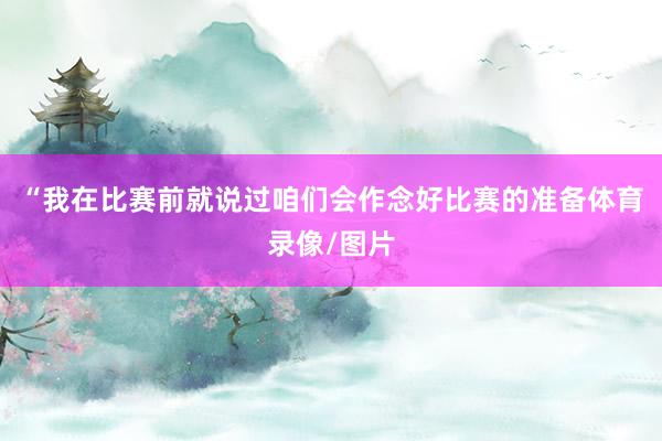 “我在比赛前就说过咱们会作念好比赛的准备体育录像/图片