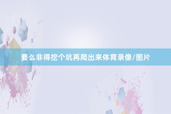 要么非得挖个坑再爬出来体育录像/图片