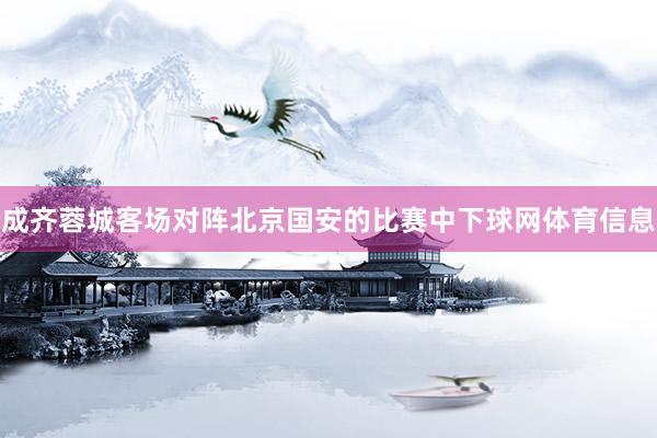 成齐蓉城客场对阵北京国安的比赛中下球网体育信息