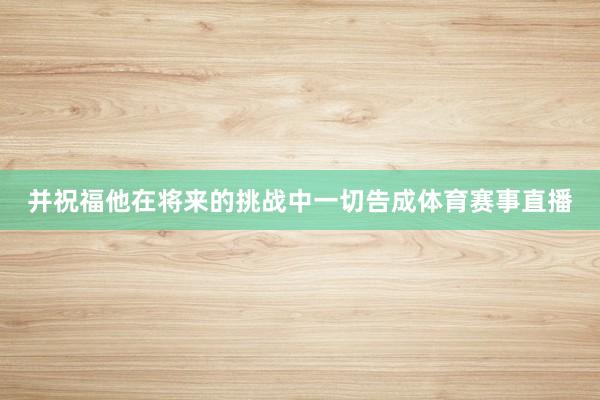 并祝福他在将来的挑战中一切告成体育赛事直播