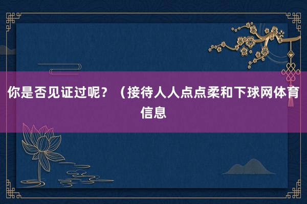你是否见证过呢？（接待人人点点柔和下球网体育信息