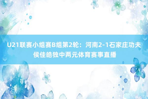 U21联赛小组赛B组第2轮：河南2-1石家庄功夫 侯佳皓独中