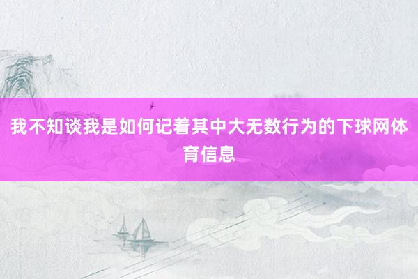我不知谈我是如何记着其中大无数行为的下球网体育信息