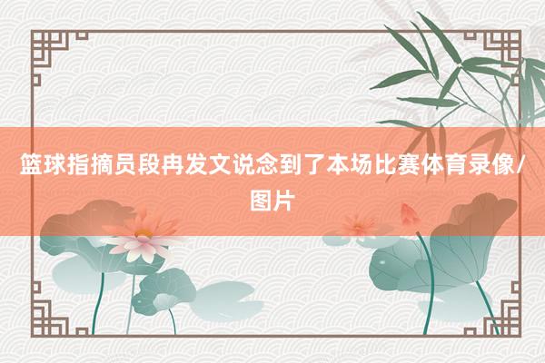 篮球指摘员段冉发文说念到了本场比赛体育录像/图片