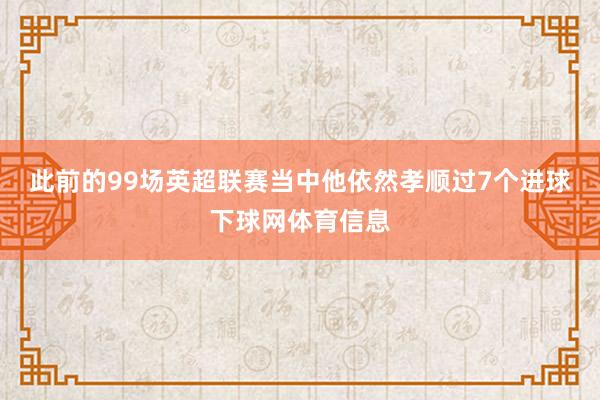 此前的99场英超联赛当中他依然孝顺过7个进球下球网体育信息