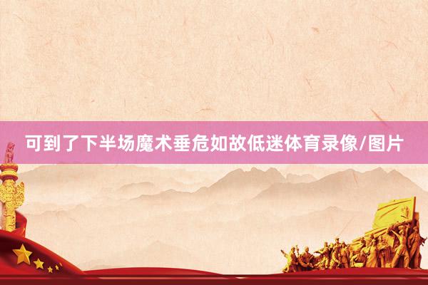 可到了下半场魔术垂危如故低迷体育录像/图片