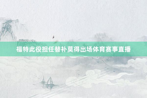 福特此役担任替补莫得出场体育赛事直播