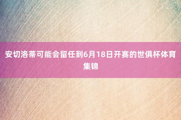 安切洛蒂可能会留任到6月18日开赛的世俱杯体育集锦