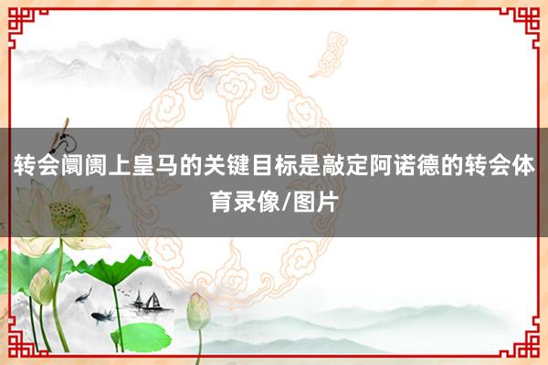 转会阛阓上皇马的关键目标是敲定阿诺德的转会体育录像/图片