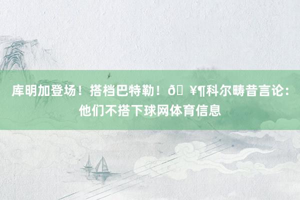 库明加登场！搭档巴特勒！🥶科尔畴昔言论：他们不搭下球网体育信息