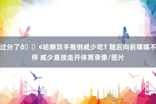 过分了💢哈滕双手推倒威少吃T 随后向前喋喋不停 威少直接走开