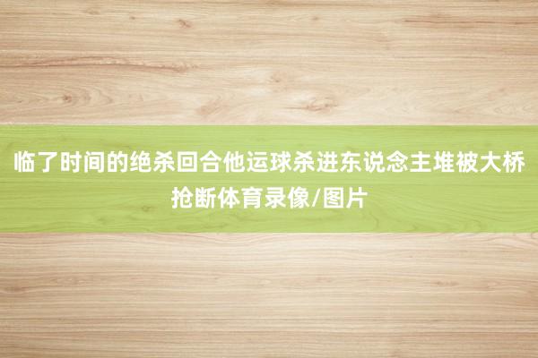 临了时间的绝杀回合他运球杀进东说念主堆被大桥抢断体育录像/图