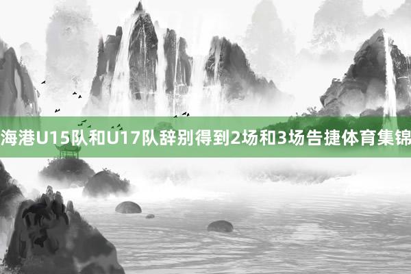 海港U15队和U17队辞别得到2场和3场告捷体育集锦
