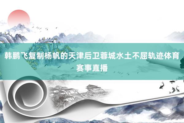 韩鹏飞复制杨帆的天津后卫蓉城水土不屈轨迹体育赛事直播