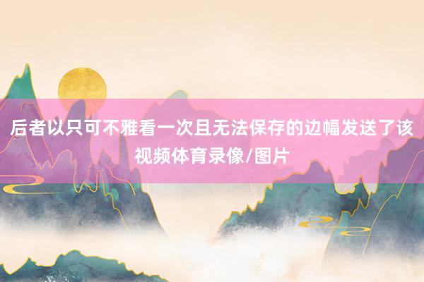 后者以只可不雅看一次且无法保存的边幅发送了该视频体育录像/图