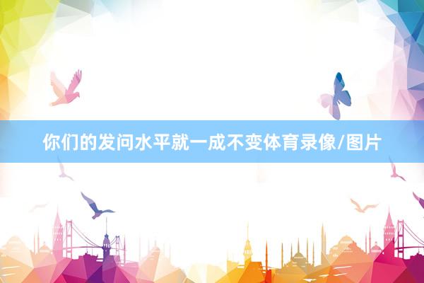 你们的发问水平就一成不变体育录像/图片
