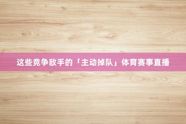 这些竞争敌手的「主动掉队」体育赛事直播