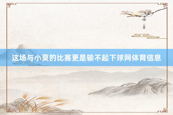 这场与小莫的比赛更是输不起下球网体育信息