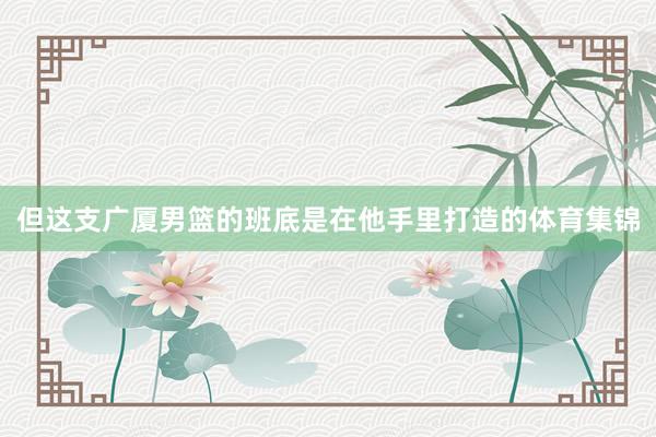 但这支广厦男篮的班底是在他手里打造的体育集锦