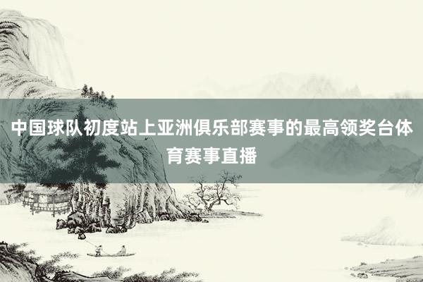 中国球队初度站上亚洲俱乐部赛事的最高领奖台体育赛事直播