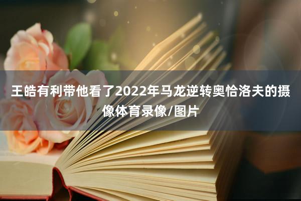 王皓有利带他看了2022年马龙逆转奥恰洛夫的摄像体育录像/图
