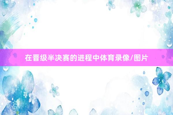 在晋级半决赛的进程中体育录像/图片