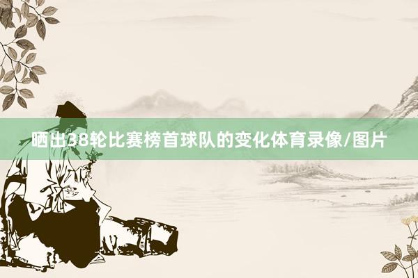 晒出38轮比赛榜首球队的变化体育录像/图片
