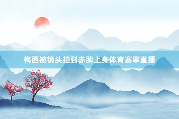 梅西被镜头拍到赤膊上身体育赛事直播