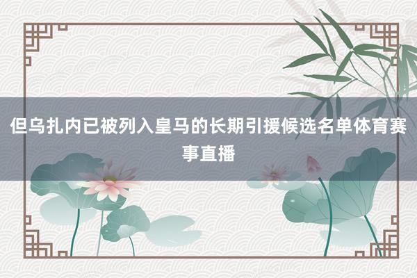 但乌扎内已被列入皇马的长期引援候选名单体育赛事直播