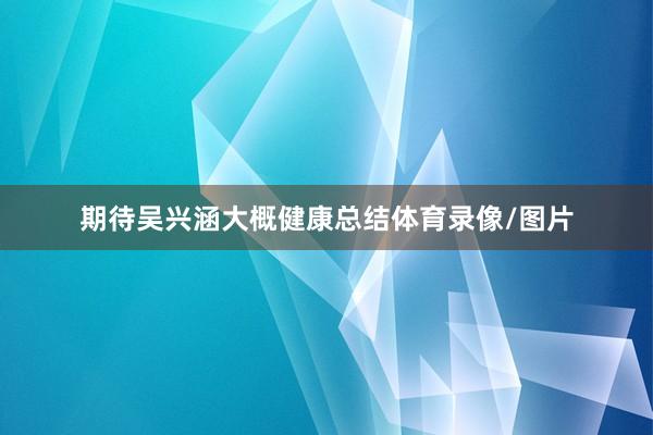 期待吴兴涵大概健康总结体育录像/图片