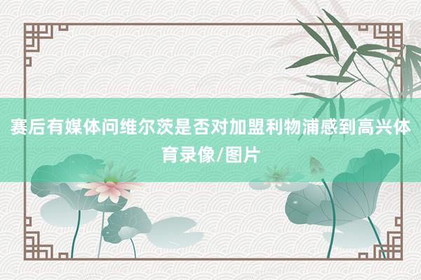 赛后有媒体问维尔茨是否对加盟利物浦感到高兴体育录像/图片