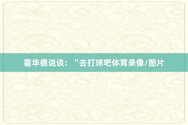 霍华德说谈：“去打球吧体育录像/图片
