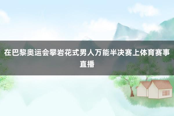 在巴黎奥运会攀岩花式男人万能半决赛上体育赛事直播