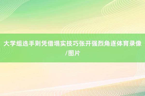 大学组选手则凭借塌实技巧张开强烈角逐体育录像/图片