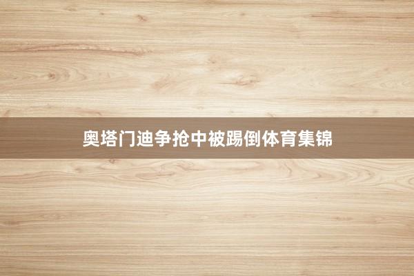 奥塔门迪争抢中被踢倒体育集锦