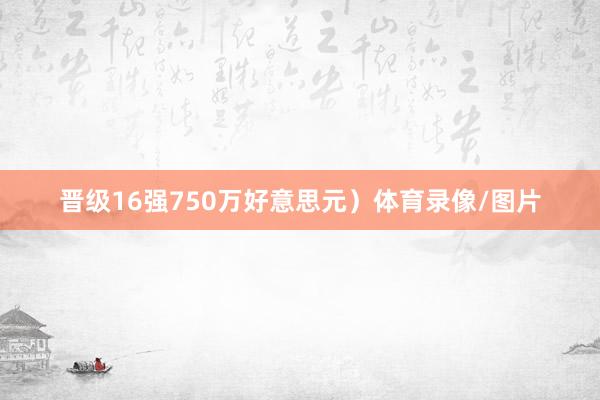 晋级16强750万好意思元）体育录像/图片