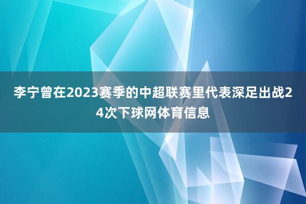 李宁曾在2023赛季的中超联赛里代表深足出战24次下球网体育
