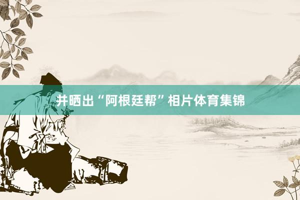 并晒出“阿根廷帮”相片体育集锦