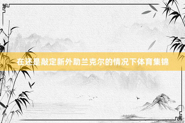 在还是敲定新外助兰克尔的情况下体育集锦