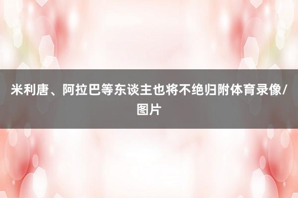米利唐、阿拉巴等东谈主也将不绝归附体育录像/图片
