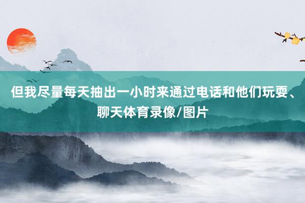 但我尽量每天抽出一小时来通过电话和他们玩耍、聊天体育录像/图